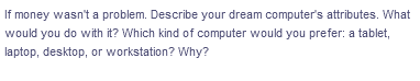 If money wasn't a problem. Describe your dream computer's attributes. What
would you do with it? Which kind of computer would you prefer: a tablet,
laptop, desktop, or workstation? Why?