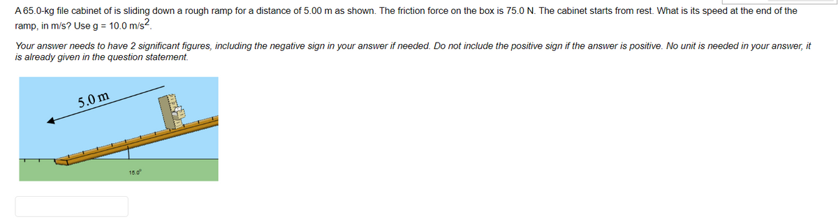 A 65.0-kg file cabinet of is sliding down a rough ramp for a distance of 5.00 m as shown. The friction force on the box is 75.0 N. The cabinet starts from rest. What is its speed at the end of the
ramp, in m/s? Use g = 10.0 m/s.
Your answer needs to have 2 significant figures, including the negative sign in your answer if needed. Do not include the positive sign if the answer is positive. No unit is needed in your answer, it
is already given in the question statement.
5.0 m
15.0°
