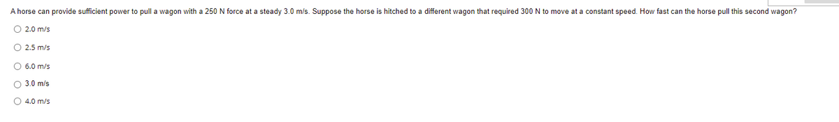 A horse can provide sufficient power to pull a wagon with a 250 N force at a steady 3.0 m/s. Suppose the horse is hitched to a different wagon that required 300 N to move at a constant speed. How fast can the horse pull this second wagon?
O 2.0 m/s
O 2.5 m/s
O 6.0 m/s
3.0 m/s
O 4.0 m/s
