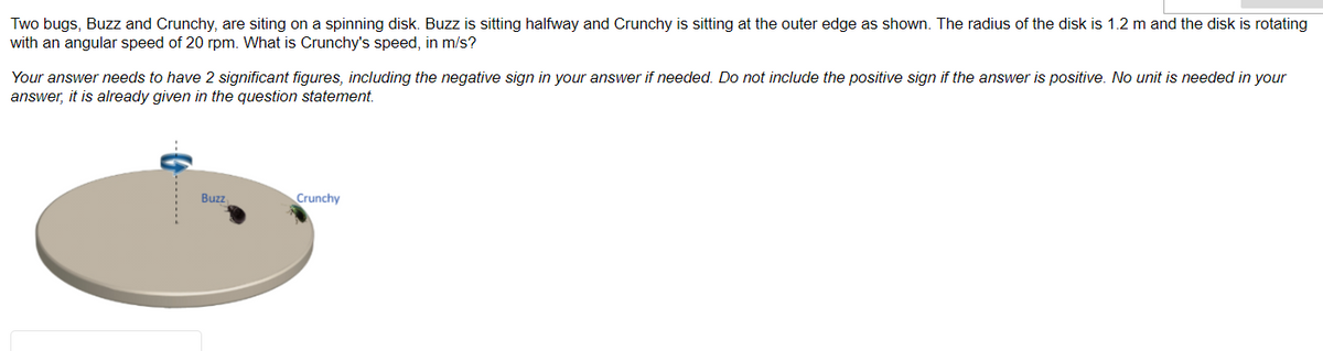 Two bugs, Buzz and Crunchy, are siting on a spinning disk. Buzz is sitting halfway and Crunchy is sitting at the outer edge as shown. The radius of the disk is 1.2 m and the disk is rotating
with an angular speed of 20 rpm. What is Crunchy's speed, in m/s?
Your answer needs to have 2 significant figures, including the negative sign in your answer if needed. Do not include the positive sign if the answer is positive. No unit is needed in your
answer, it is already given in the question statement.
Buzz
Crunchy
