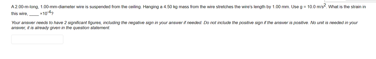 A 2.00-m-long, 1.00-mm-diameter wire is suspended from the ceiling. Hanging a 4.50 kg mass from the wire stretches the wire's length by 1.00 mm. Use g = 10.0 m/s2. What is the strain in
this wire,
x10-42
Your answer needs to have 2 significant figures, including the negative sign in your answer if needed. Do not include the positive sign if the answer is positive. No unit is needed in your
answer, it is already given in the question statement.

