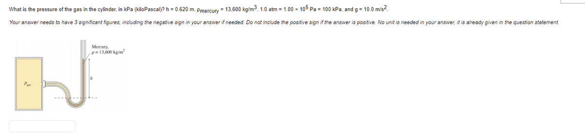 What is the pressure of the gas in the cylinder, in kPa (kiloPascal)? h = 0.620 m, Pmercury = 13,600 kg/m3, 1.0 atm = 1.00 x 105 Pa = 100 kPa, and g = 10.0 m/s?.
Your answer needs to have 3 significant figures, including the negative sign in your answer if needed. Do not include the positive sign if the answer is positive. No unit is needed in your answer, it is already given in the question statement.
Mercury.
p = 13,600 kg/m²
Pen
