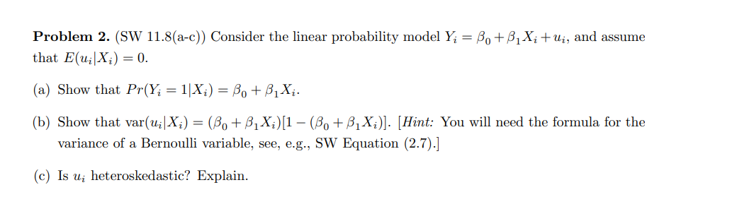 Problem 2. (SW 11.8(a-c)) Consider the linear probability model Y₁ = Bo+B₁X₂ + Uį, and assume
that E(u₂|X;) = 0.
(a) Show that Pr(Y₁ = 1|X₂) = Bo + B₁X₁.
(b) Show that var(u₁|X₁) = (B₁ + B₁X₁)[1 − (Bo + B₁X;)]. [Hint: You will need the formula for the
variance of a Bernoulli variable, see, e.g., SW Equation (2.7).]
(c) Is u heteroskedastic? Explain.