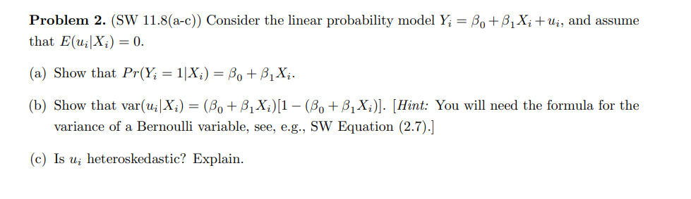Problem 2. (SW 11.8(a-c)) Consider the linear probability model Y₁ = Bo + B₁X₁ + U₁, and assume
that E(u₂|X) = 0.
(a) Show that Pr(Y; = 1|X₂) = Bo + B₁X₁.
(b) Show that var(u₁|X;) = (B₁ + B₁X;)[1 − (B₁+ B₁X;)]. [Hint: You will need the formula for the
variance of a Bernoulli variable, see, e.g., SW Equation (2.7).]
(c) Is u heteroskedastic? Explain.