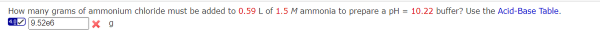 How many grams of ammonium chloride must be added to 0.59 L of 1.5 M ammonia to prepare a pH = 10.22 buffer? Use the Acid-Base Table.
4.0 9.52e6
X 9