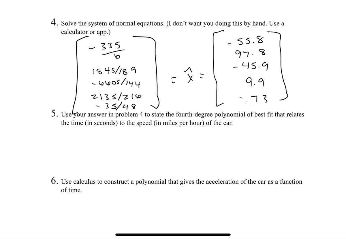 4. Solve the system of normal equations. (I don't want you doing this by hand. Use a
calculator or app.)
335
1845/189
-6005/144
x=
- 55.8
97.8
-45.9
9.9
2135/216
-35/48
-.73
5. Use your answer in problem 4 to state the fourth-degree polynomial of best fit that relates
the time (in seconds) to the speed (in miles per hour) of the car.
6. Use calculus to construct a polynomial that gives the acceleration of the car as a function
of time.