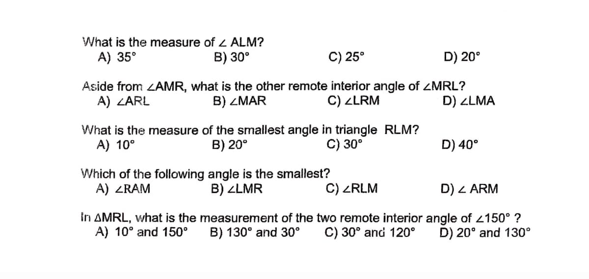 What is the measure of z ALM?
A) 35°
B) 30°
C) 25°
D) 20°
Aside from LAMR, what is the other remote interior angle of ZMRL?
A) ZARL
B) ZMAR
C) ZLRM
D) ZLMA
What is the measure of the smallest angle in triangle RLM?
A) 10°
B) 20°
C) 30°
D) 40°
Which of the following angle is the smallest?
A) ZRAM
B) ZLMR
C) ZRLM
D) Z ARM
in AMRL, what is the measurement of the two remote interior angle of 2150° ?
A) 10° and 150°
B) 130° and 30°
C) 30° and 120°
D) 20° and 130°
