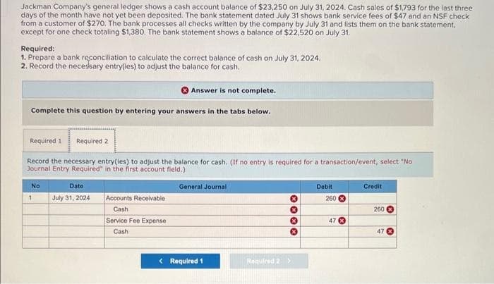 Jackman Company's general ledger shows a cash account balance of $23,250 on July 31, 2024. Cash sales of $1,793 for the last three
days of the month have not yet been deposited. The bank statement dated July 31 shows bank service fees of $47 and an NSF check
from a customer of $270. The bank processes all checks written by the company by July 31 and lists them on the bank statement,
except for one check totaling $1,380. The bank statement shows a balance of $22,520 on July 31.
Required:
1. Prepare a bank reconciliation to calculate the correct balance of cash on July 31, 2024.
2. Record the necessary entry(ies) to adjust the balance for cash.
Answer is not complete.
Complete this question by entering your answers in the tabs below.
Required 1
Required 2
Record the necessary entry(ies) to adjust the balance for cash. (If no entry is required for a transaction/event, select "No
Journal Entry Required" in the first account field.)
No
1
Date:
July 31, 2024
General Journal
Accounts Receivable
Cash
Service Fee Expense
Cash
<Required 1
Required 2 >
0000
Debit
Credit
260
260
47
47