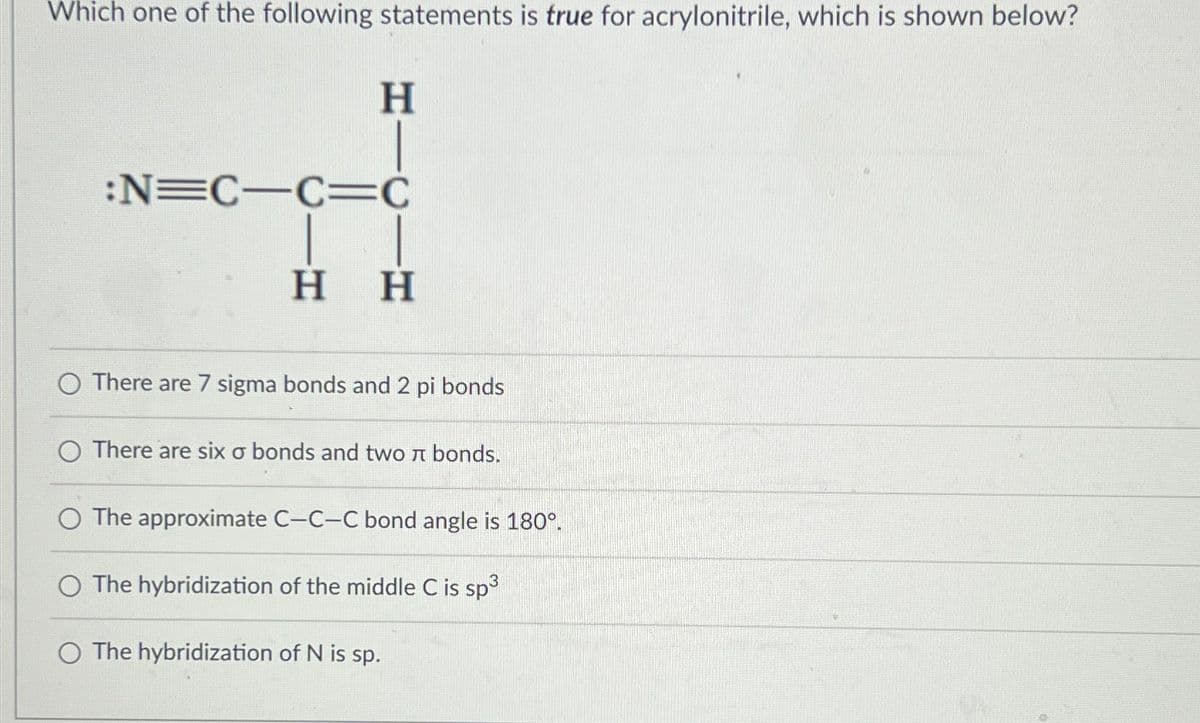 Which one of the following statements is true for acrylonitrile, which is shown below?
H
:N=C-C=C
H H
O There are 7 sigma bonds and 2 pi bonds
There are six σ bonds and two л bonds.
The approximate C-C-C bond angle is 180°.
O The hybridization of the middle C is sp³
O The hybridization of N is sp.