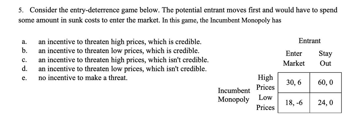 5. Consider the entry-deterrence game below. The potential entrant moves first and would have to spend
some amount in sunk costs to enter the market. In this game, the Incumbent Monopoly has
a.
b.
C.
d.
e.
an incentive to threaten high prices, which is credible.
an incentive to threaten low prices, which is credible.
an incentive to threaten high prices, which isn't credible.
an incentive to threaten low prices, which isn't credible.
no incentive to make a threat.
Incumbent
Monopoly
High
Prices
Low
Prices
Entrant
Enter
Market
30, 6
18,-6
Stay
Out
60,0
24,0