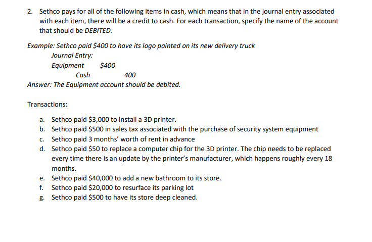 2. Sethco pays for all of the following items in cash, which means that in the journal entry associated
with each item, there will be a credit to cash. For each transaction, specify the name of the account
that should be DEBITED.
Example: Sethco paid $400 to have its logo painted on its new delivery truck
Journal Entry:
Equipment
$400
Cash
400
Answer: The Equipment account should be debited.
Transactions:
a. Sethco paid $3,000 to install a 3D printer.
b. Sethco paid $500 in sales tax associated with the purchase of security system equipment
c. Sethco paid 3 months' worth of rent in advance
d.
Sethco paid $50 to replace a computer chip for the 3D printer. The chip needs to be replaced
every time there is an update by the printer's manufacturer, which happens roughly every 18
months.
e. Sethco paid $40,000 to add a new bathroom to its store.
f. Sethco paid $20,000 to resurface its parking lot
g. Sethco paid $500 to have its store deep cleaned.