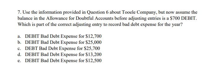 7. Use the information provided in Question 6 about Tooele Company, but now assume the
balance in the Allowance for Doubtful Accounts before adjusting entries is a $700 DEBIT.
Which is part of the correct adjusting entry to record bad debt expense for the year?
a. DEBIT Bad Debt Expense for $12,700
b. DEBIT Bad Debt Expense for $25,000
c. DEBT Bad Debt Expense for $25,700
d. DEBIT Bad Debt Expense for $13,200
e. DEBIT Bad Debt Expense for $12,500