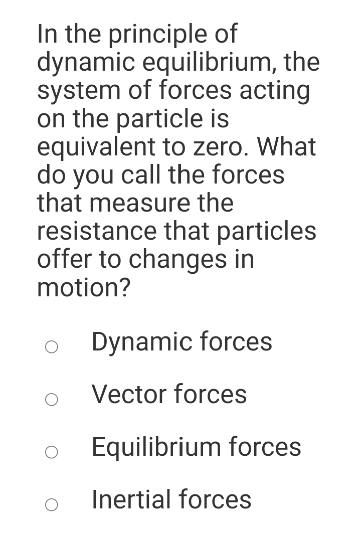 In the principle of
dynamic equilibrium, the
system of forces acting
on the particle is
equivalent to zero. What
do you call the forces
that measure the
resistance that particles
offer to changes in
motion?
Dynamic forces
Vector forces
Equilibrium forces
Inertial forces

