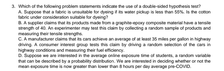 3. Which of the following problem statements indicate the use of a double-sided hypothesis test?
A. Suppose that a fabric is unsuitable for dyeing if its water pickup is less than 55%. Is the cotton
fabric under consideration suitable for dyeing?
B. A supplier claims that its products made from a graphite-epoxy composite material have a tensile
strength of 40. An experimenter may test this claim by collecting a random sample of products and
measuring their tensile strengths.
C. A manufacturer claims that its cars achieve an average of at least 35 miles per gallon in highway
driving. A consumer interest group tests this claim by driving a random selection of the cars in
highway conditions and measuring their fuel efficiency.
D. Suppose we are interested in the average online exposure time of students, a random variable
that can be described by a probability distribution. We are interested in deciding whether or not the
mean exposure time is now greater than lower than 8 hours per day average pre-COVID.
