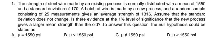 1. The strength of steel wire made by an existing process is normally distributed with a mean of 1550
and a standard deviation of 170. A batch of wire is made by a new process, and a random sample
consisting of 25 measurements gives an average strength of 1316. Assume that the standard
deviation does not change. Is there evidence at the 1% level of significance that the new process
gives a larger mean strength than the old? To answer this question, the null hypothesis could be
stated as
A. μ= 1550 psi
B. μ> 1550 psi
C.µ + 1550 psi
D. μ< 1550 psi
