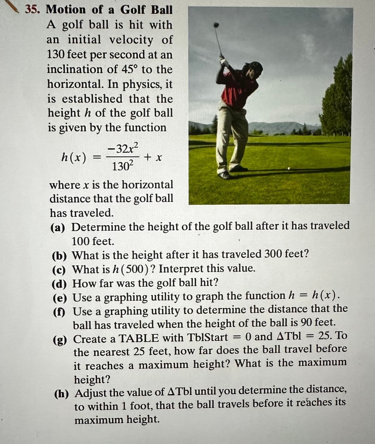 35. Motion of a Golf Ball
A golf ball is hit with
an initial velocity of
130 feet per second at an
inclination of 45° to the
horizontal. In physics, it
is established that the
height h of the golf ball
is given by the function
h(x)
=
-32x²
130²
+ x
where x is the horizontal
distance that the golf ball
has traveled.
(a) Determine the height of the golf ball after it has traveled
100 feet.
(b) What is the height after it has traveled 300 feet?
(c) What is h (500)? Interpret this value.
(d) How far was the golf ball hit?
(e) Use a graphing utility to graph the function h = h(x).
(f) Use a graphing utility to determine the distance that the
ball has traveled when the height of the ball is 90 feet.
0 and ATbl = 25. To
(g) Create a TABLE with TblStart
the nearest 25 feet, how far does the ball travel before
it reaches a maximum height? What is the maximum
height?
(h) Adjust the value of ATbl until you determine the distance,
to within 1 foot, that the ball travels before it reaches its
maximum height.
