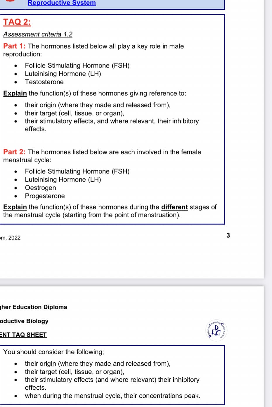 TAQ 2:
Assessment criteria 1.2
Part 1: The hormones listed below all play a key role in male
reproduction:
●
Explain the function(s) of these hormones giving reference to:
their origin (where they made and released from),
● their target (cell, tissue, or organ),
their stimulatory effects, and where relevant, their inhibitory
effects.
●
Reproductive System
Part 2: The hormones listed below are each involved in the female
menstrual cycle:
●
Follicle Stimulating Hormone (FSH)
Luteinising Hormone (LH)
Testosterone
om, 2022
Explain the function(s) of these hormones during the different stages of
the menstrual cycle (starting from the point of menstruation).
Follicle Stimulating Hormone (FSH)
Luteinising Hormone (LH)
Oestrogen
Progesterone
●
gher Education Diploma
oductive Biology
ENT TAQ SHEET
You should consider the following;
their origin (where they made and released from),
their target (cell, tissue, or organ),
their stimulatory effects (and where relevant) their inhibitory
effects.
when during the menstrual cycle, their concentrations peak.
arning
3