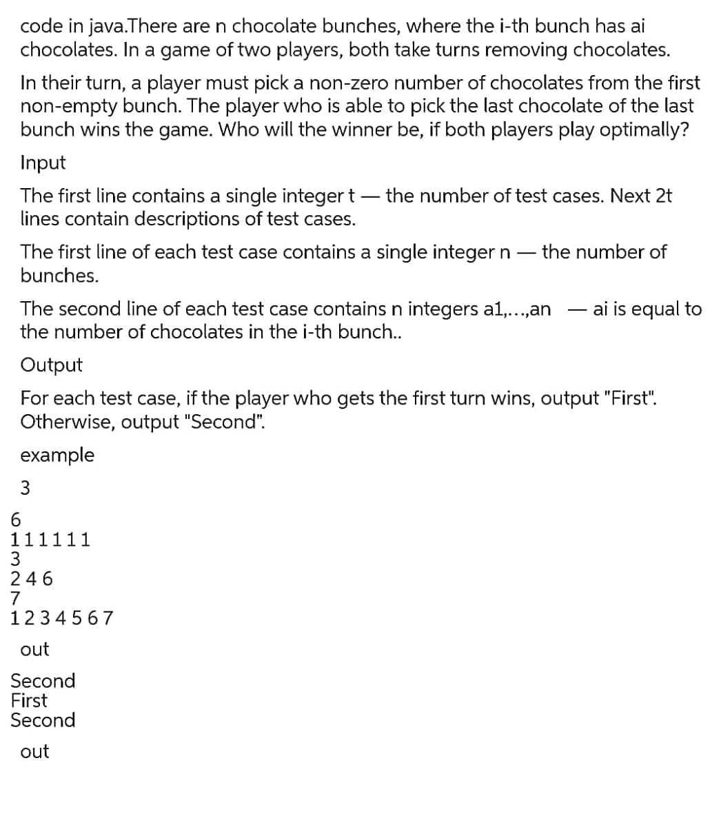 code in java.There are n chocolate bunches, where the i-th bunch has ai
chocolates. In a game of two players, both take turns removing chocolates.
In their turn, a player must pick a non-zero number of chocolates from the first
non-empty bunch. The player who is able to pick the last chocolate of the last
bunch wins the game. Who will the winner be, if both players play optimally?
Input
The first line contains a single integer t – the number of test cases. Next 2t
lines contain descriptions of test cases.
The first line of each test case contains a single integer n
- the number of
bunches.
The second line of each test case contains n integers al1,...,an
the number of chocolates in the i-th bunch..
ai is equal to
Output
For each test case,
if the player who gets the first turn wins, output "First".
Otherwise, output "Second".
example
6.
111111
3
246
7
1234 567
out
Second
First
Second
out
