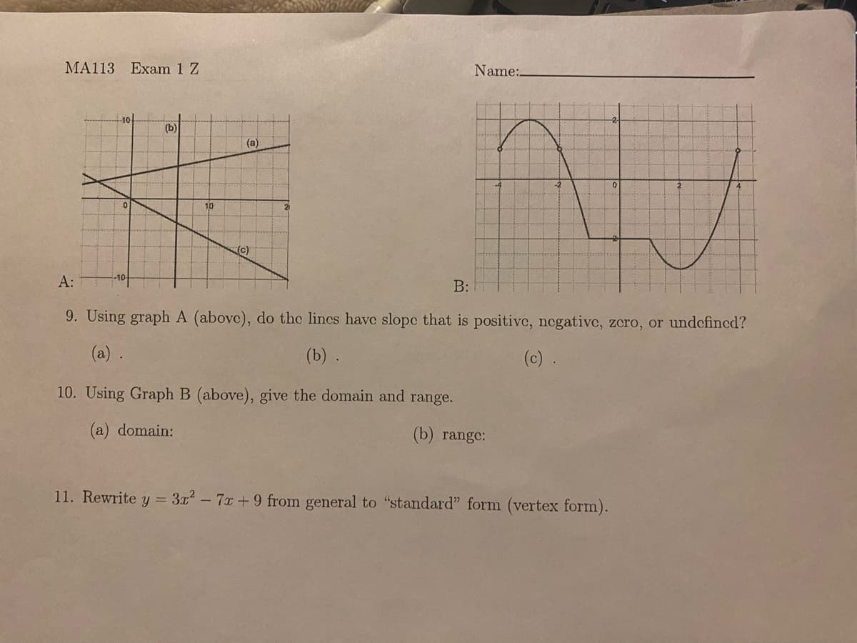 MA113 Exam 1 Z
(b)
10
(a)
(c)
Name:.
AJ
A:
B:
9. Using graph A (above), do the lines have slope that is positive, negative, zero, or undefined?
(a) .
(b) .
(c).
10. Using Graph B (above), give the domain and range.
(a) domain:
(b) range:
11. Rewrite y = 3x² - 7x+9 from general to "standard" form (vertex form).