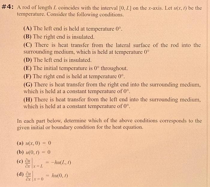 #4: A rod of length L. coincides with the interval [0, L] on the x-axis. Let u(x, t) be the
temperature. Consider the following conditions.
(A) The left end is held at temperature 0°.
(B) The right end is insulated.
(C) There is heat transfer from the lateral surface of the rod into the
surrounding medium, which is held at temperature 0°
(D) The left end is insulated.
(E) The initial temperature is 0° throughout.
(F) The right end is held at temperature 0°.
(G) There is heat transfer from the right end into the surrounding medium,
which is held at a constant temperature of 0°.
(H) There is heat transfer from the left end into the surrounding medium,
which is held at a constant temperature of 0°.
In each part below, determine which of the above conditions corresponds to the
given initial or boundary condition for the heat equation.
(a) u(x, 0) = 0
(b) u(0, 1) = 0
(c) du
(d) ou
x=L
ox|x=0
= -hu(L, 1)
= hu(0, 1)