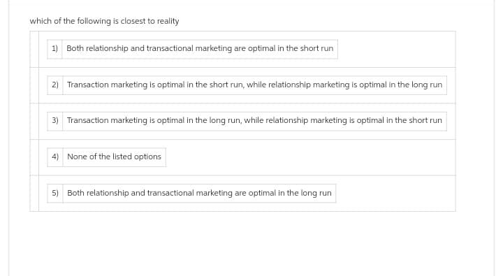 which of the following is closest to reality
1) Both relationship and transactional marketing are optimal in the short run
2) Transaction marketing is optimal in the short run, while relationship marketing is optimal in the long run
3) Transaction marketing is optimal in the long run, while relationship marketing is optimal in the short run
4) None of the listed options
5) Both relationship and transactional marketing are optimal in the long run