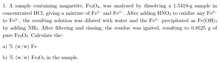 1. A sample containing magnetite, Fe;O4, was analyzed by dissolving a 1.5419-g sample in
concentrated HCI, giving a mixture of Fe2+ and Fe³+. After adding HNO3 to oxidize any Fe2+
to Fet, the resulting solution was diluted with water and the Fe+ precipitated as Fe(OH)3
by adding NH3. After filtering and rinsing, the residue was ignited, resulting to 0.8525 g of
pure Fe2O3. Calculate the:
a) % (w/w) Fe
b) % (w/w) Fe;O4 in the sample.
