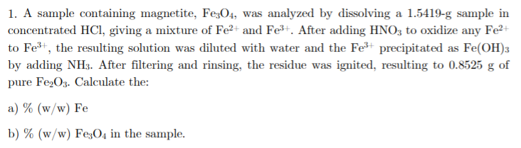 1. A sample containing magnetite, Fe;O4, was analyzed by dissolving a 1.5419-g sample in
concentrated HCl, giving a mixture of Fe²+ and Fe+. After adding HNO3 to oxidize any Fe2+
to Fe+, the resulting solution was diluted with water and the Fe precipitated as Fe(OH)3
by adding NH3. After filtering and rinsing, the residue was ignited, resulting to 0.8525 g of
pure Fe2O3. Calculate the:
a) % (w/w) Fe
b) % (w/w) Fe;O4 in the sample.
