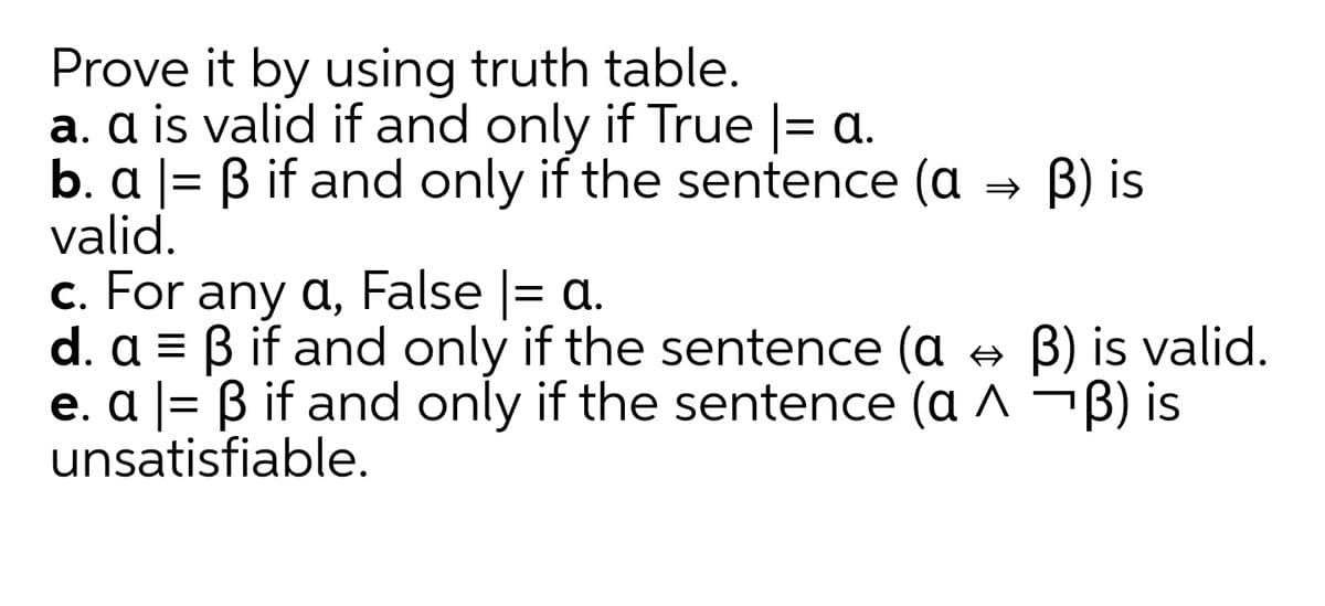 Prove it by using truth table.
a. a is valid if and only if True |= a.
b. a
valid.
%3D
Bif and only if the sentence (a → B) is
c. For any a, False |= a.
d. a = B if and only if the sentence (a A B) is valid.
e. a |= B if and only if the sentence (a ^ ¬B) is
unsatisfiable.
