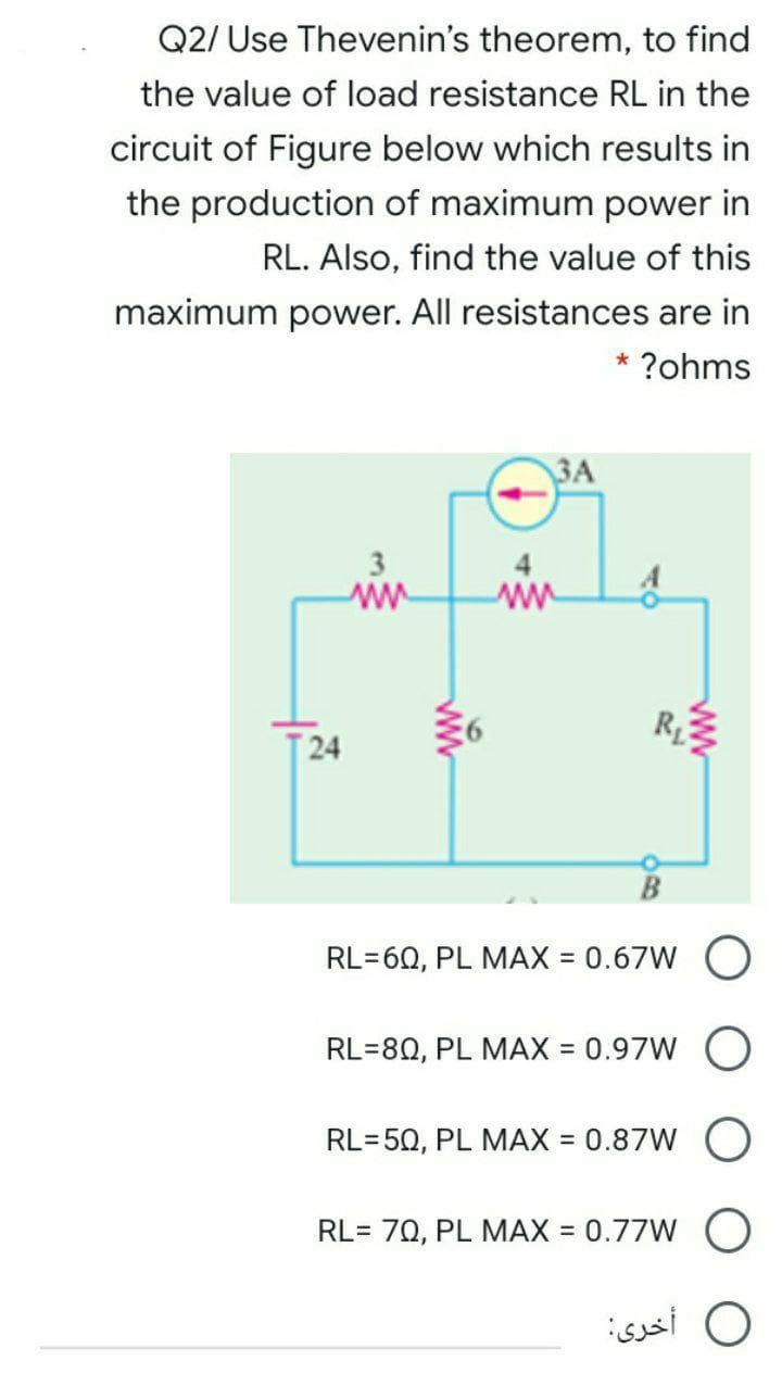Q2/ Use Thevenin's theorem, to find
the value of load resistance RL in the
circuit of Figure below which results in
the production of maximum power in
RL. Also, find the value of this
maximum power. All resistances are in
* ?ohms
ЗА
3
ww
ww
R
24
RL=60, PL MAX = 0.67W
RL=80, PL MAX = 0.97W
RL=50, PL MAX = 0.87W
RL= 70, PL MAX = 0.77W O
%3D
O أخرى:
ww

