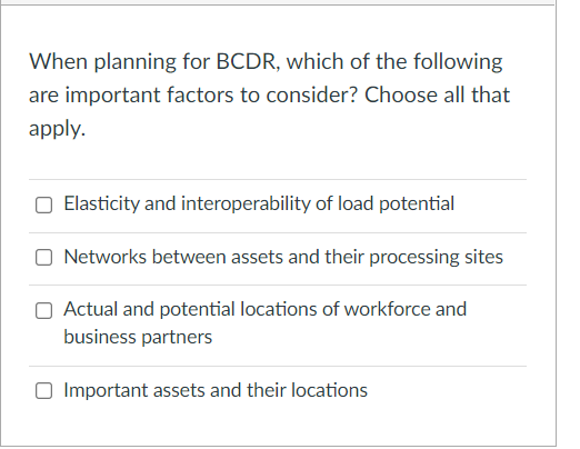 When planning for BCDR, which of the following
are important factors to consider? Choose all that
apply.
O Elasticity and interoperability of load potential
O Networks between assets and their processing sites
Actual and potential locations of workforce and
business partners
O Important assets and their locations
