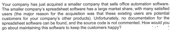 Your company has just acquired a smaller company that sells office automation software.
The smaller company's spreadsheet software has a large market share, with many satisfied
users (the major reason for the acquisition was that these existing users are potential
customers for your company's other products). Unfortunately, no documentation for the
spreadsheet software can be found, and the source code is not commented. How would you
go about maintaining this software to keep the customers happy?
