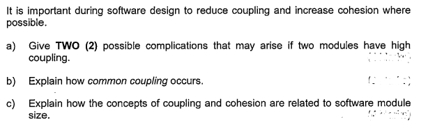 It is important during software design to reduce coupling and increase cohesion where
possible.
a) Give TWO (2) possible complications that may arise if two modules have high
coupling.
b) Explain how common coupling occurs.
c) Explain how the concepts of coupling and cohesion are related to software module
size.

