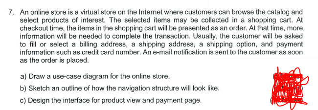 7. An online store is a virtual store on the Internet where customers can browse the catalog and
select products of interest. The selected items may be collected in a shopping cart. At
checkout time, the items in the shopping cart will be presented as an order. At that time, more
information will be needed to complete the transaction. Usually, the customer will be asked
to fill or select a billing address, a shipping address, a shipping option, and payment
information such as credit card number. An e-mail notification is sent to the customer as soon
as the order is placed.
a) Draw a use-case diagram for the online store.
b) Sketch an outline of how the navigation structure will look like.
c) Design the interface for product view and payment page.
