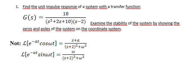 1. Find the unit impulse response of a system with a transfer function
18
G(s) =
(s2+2s+10)(s-2) Examine the stability of the system by showing the
zeros and poles of the system on the coordinate system.
www w w
www
sta
Not: L[e-at coswt]
(s+2)2+w?
L[e-at sinwt]
(s+2)²+w²
