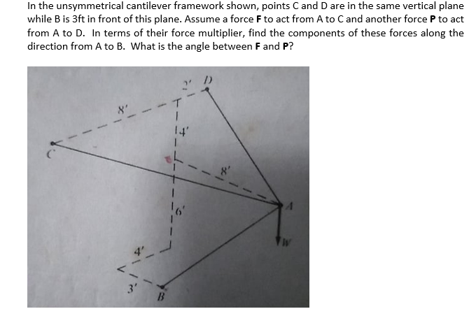 In the unsymmetrical cantilever framework shown, points Cand D are in the same vertical plane
while B is 3ft in front of this plane. Assume a force F to act from A to Cand another force P to act
from A to D. In terms of their force multiplier, find the components of these forces along the
direction from A to B. What is the angle between F and P?
14'
3'
