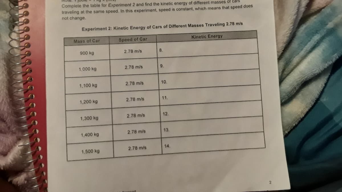 Complete the table for Experiment 2 and find the kinetic energy of different masses of cars
traveling at the same speed. In this experiment, speed is constant, which means that speed does
not change.
Experiment 2: Kinetic Energy of Cars of Different Masses Traveling 2.78 m/s
Mass of Car
Speed of Car
Kinetic Energy
900 kg
2.78 m/s
8.
1,000 kg
2.78 m/s
9.
1,100 kg
2.78 m/s
10.
1,200 kg
2.78 m/s
11.
1,300 kg
2.78 m/s
12.
1,400 kg
2.78 m/s
13.
2.78 m/s
14.
1,500 kg
