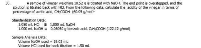 30.
solution is titrated back with HC. From the following data, calculate the acidity of the vinegar in terms of
percentage of acetic acid, CH;COOH (60.05 g/mol)-
A sample of vinegar weighing 10.52 g is titrated with NaOH. The end point is overstepped, and the
Standardization Data:
1.050 mL HCI = 1.000 mL N2OH
1.000 mL NAOH = 0.06050 g benzoic acid, CH;COOH (122.12 g/mol)
Sample Analysis Data:
Volume NaOH used = 19.03 mL
Volume HCl used for back titration = 1.50 mL
