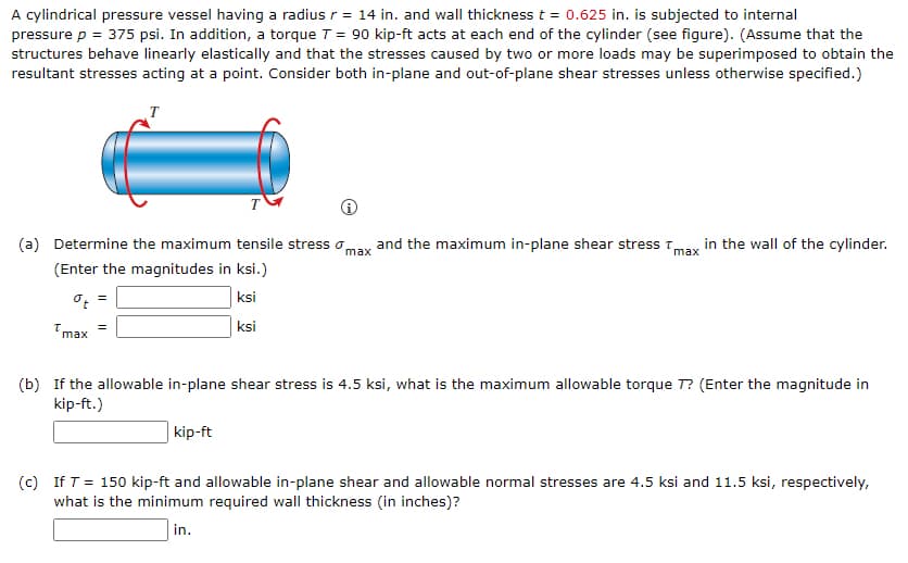 A cylindrical pressure vessel having a radius r = 14 in. and wall thickness t = 0.625 in. is subjected to internal
pressure p = 375 psi. In addition, a torque T = 90 kip-ft acts at each end of the cylinder (see figure). (Assume that the
structures behave linearly elastically and that the stresses caused by two or more loads may be superimposed to obtain the
resultant stresses acting at a point. Consider both in-plane and out-of-plane shear stresses unless otherwise specified.)
T
T
(a) Determine the maximum tensile stress o,
and the maximum in-plane shear stress T
in the wall of the cylinder.
max
max
(Enter the magnitudes in ksi.)
ksi
=
Tmax
ksi
(b) If the allowable in-plane shear stress is 4.5 ksi, what is the maximum allowable torque T? (Enter the magnitude in
kip-ft.)
| kip-ft
(c) If T = 150 kip-ft and allowable in-plane shear and allowable normal stresses are 4.5 ksi and 11.5 ksi, respectively,
what is the minimum required wall thickness (in inches)?
in.
