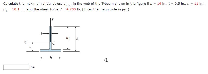 Calculate the maximum shear stress o,
in the web of the T-beam shown in the figure if b = 14 in., t = 0.5 in., h = 11 in.,
max
h, = 10.1 in., and the shear force V = 4,700 lb. (Enter the magnitude in psi.)
|y
hị
h
C
psi
