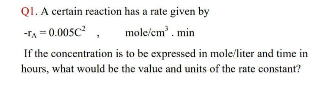 Q1. A certain reaction has a rate given by
-TA = 0.005C²
mole/cm³. min
If the concentration is to be expressed in mole/liter and time in
hours, what would be the value and units of the rate constant?
"