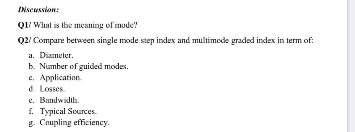 Discussion:
Q1/ What is the meaning of mode?
Q2/ Compare between single mode step index and multimode graded index in term of:
a. Diameter.
b. Number of guided modes.
c. Application.
d. Losses.
e. Bandwidth.
f. Typical Sources.
g. Coupling efficiency.