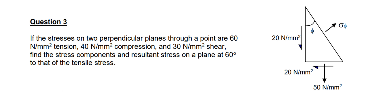 Question 3
σφ
20 N/mm2
If the stresses on two perpendicular planes through a point are 60
N/mm? tension, 40 N/mm? compression, and 30 N/mm? shear,
find the stress components and resultant stress on a plane at 60°
to that of the tensile stress.
20 N/mm2
50 N/mm?
