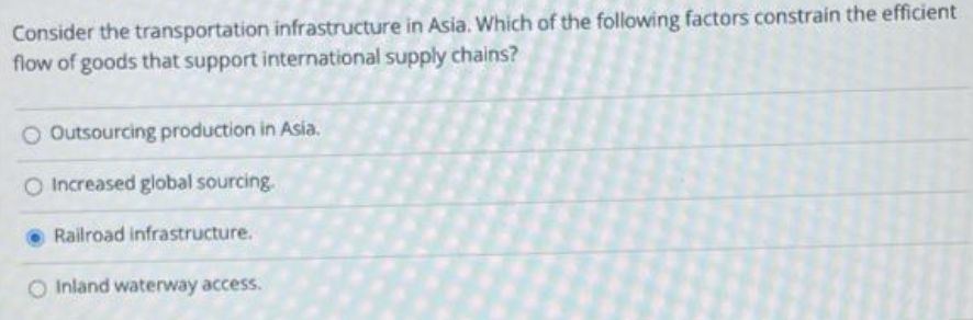 Consider the transportation infrastructure in Asia. Which of the following factors constrain the efficient
flow of goods that support international supply chains?
O Outsourcing production in Asia.
O Increased global sourcing.
Railroad infrastructure.
O Inland waterway access.
