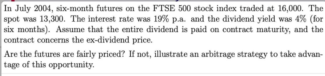 In July 2004, six-month futures on the FTSE 500 stock index traded at 16,000. The
spot was 13,300. The interest rate was 19% p.a. and the dividend yield was 4% (for
six months). Assume that the entire dividend is paid on contract maturity, and the
contract concerns the ex-dividend price.
Are the futures are fairly priced? If not, illustrate an arbitrage strategy to take advan-
tage of this opportunity.