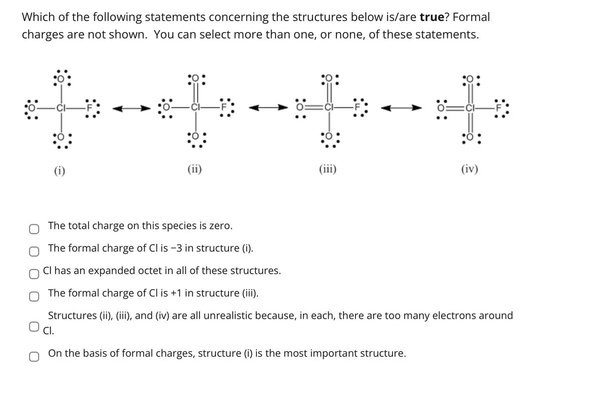 Which of the following statements concerning the structures below is/are true? Formal
charges are not shown. You can select more than one, or none, of these statements.
(i)
(ii)
(iii)
Ö
(iv)
The total charge on this species is zero.
The formal charge of Cl is -3 in structure (i).
CI has an expanded octet in all of these structures.
The formal charge of Cl is +1 in structure (iii).
Structures (ii), (iii), and (iv) are all unrealistic because, in each, there are too many electrons around
O Cl.
On the basis of formal charges, structure (i) is the most important structure.