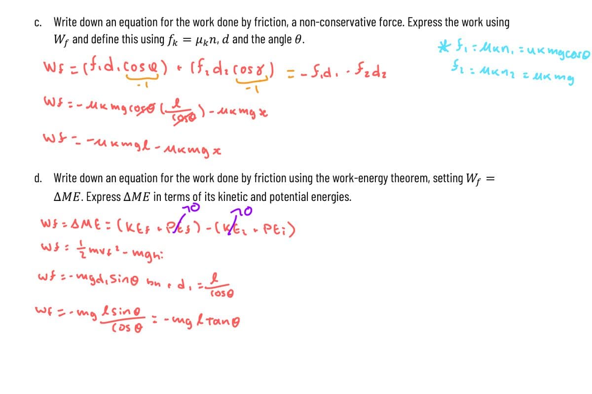 c. Write down an equation for the work done by friction, a non-conservative force. Express the work using
W, and define this using fк = μкn, d and the angle 0.
Ws = (fid.cose) + (f₁d₂ (058) = -fid. - Fzdz
:
*f: Mun, uk mg coso
Ўго мииг емиту
WS = - MK my cos
сого
)-MK myse
Wf--ukmgl - Mking x
d. Write down an equation for the work done by friction using the work-energy theorem, setting W
AME. Express AME in terms of its kinetic and potential energies.
WS = AME = (KEF
-
ws: ½ mv²²-mgh:
wfmgd, Sing
Wf=-mg sing
Cos O
bn
70
P/(5) - (1/E2 - PE;)
d,
cose
=-mg & Tang
=