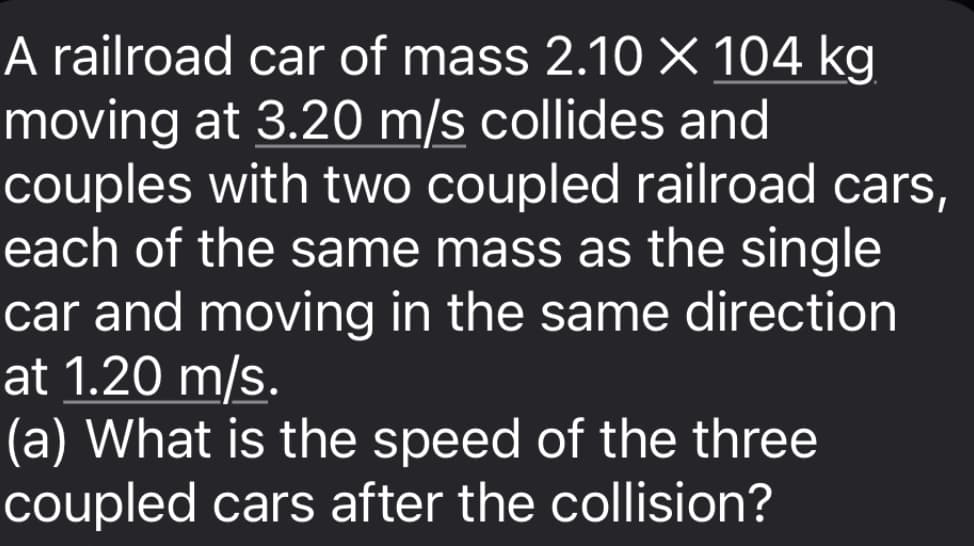 A railroad car of mass 2.10 × 104 kg.
moving at 3.20 m/s collides and
couples with two coupled railroad cars,
each of the same mass as the single
car and moving in the same direction
at 1.20 m/s.
(a) What is the speed of the three
coupled cars after the collision?