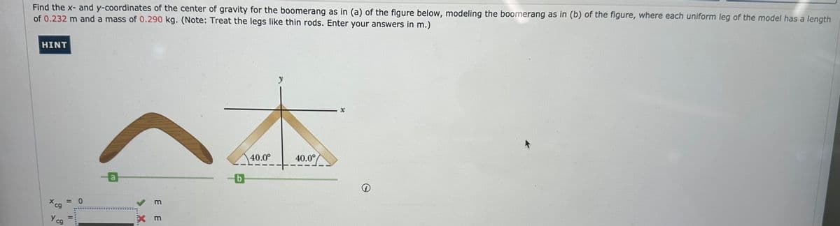 Find the x- and y-coordinates of the center of gravity for the boomerang as in (a) of the figure below, modeling the boomerang as in (b) of the figure, where each uniform leg of the model has a length
of 0.232 m and a mass of 0.290 kg. (Note: Treat the legs like thin rods. Enter your answers in m.)
HINT
Ycg
= 0
>...X.
3 3
xm
y
40.0°
40.0°
b
X