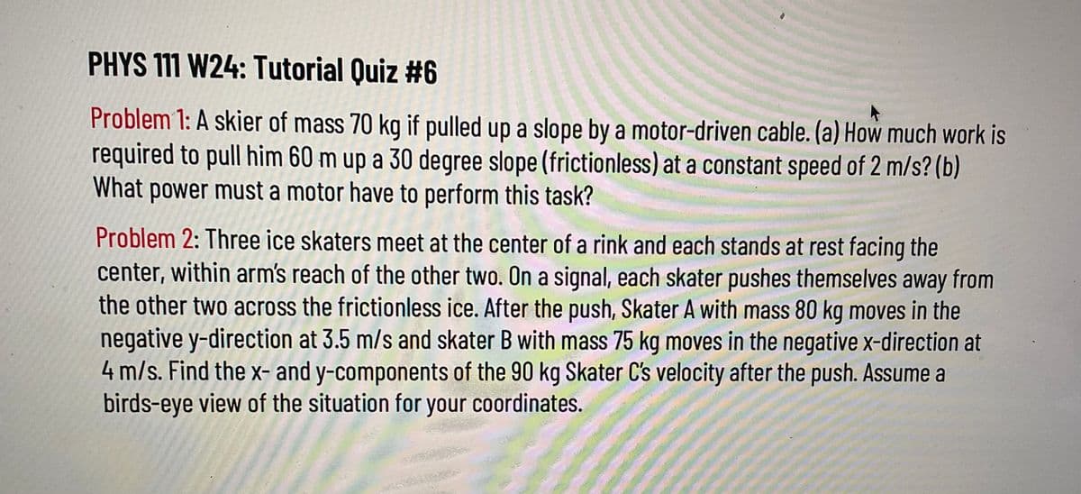 PHYS 111 W24: Tutorial Quiz #6
Problem 1: A skier of mass 70 kg if pulled up a slope by a motor-driven cable. (a) How much work is
required to pull him 60 m up a 30 degree slope (frictionless) at a constant speed of 2 m/s? (b)
What power must a motor have to perform this task?
Problem 2: Three ice skaters meet at the center of a rink and each stands at rest facing the
center, within arm's reach of the other two. On a signal, each skater pushes themselves away from
the other two across the frictionless ice. After the push, Skater A with mass 80 kg moves in the
negative y-direction at 3.5 m/s and skater B with mass 75 kg moves in the negative x-direction at
4 m/s. Find the x- and y-components of the 90 kg Skater C's velocity after the push. Assume a
birds-eye view of the situation for your coordinates.