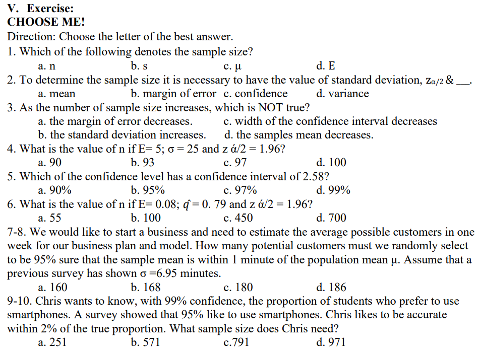 V. Exercise:
СНОOSE MЕ!
Direction: Choose the letter of the best answer.
1. Which of the following denotes the sample size?
b. s
с. и
d. E
а. n
2. To determine the sample size it is necessary to have the value of standard deviation, Za/2 &
b. margin of error c. confidence
d. variance
a. mean
3. As the number of sample size increases, which is NOT true?
a. the margin of error decreases.
b. the standard deviation increases.
c. width of the confidence interval decreases
d. the samples mean decreases.
4. What is the value of n if E= 5; 0 = 25 and z á/2 = 1.96?
а. 90
b. 93
с. 97
d. 100
5. Which of the confidence level has a confidence interval of 2.58?
a. 90%
b. 95%
c. 97%
d. 99%
6. What is the value of n if E= 0.08; q= 0. 79 and z á/2 = 1.96?
b. 100
a. 55
с. 450
d. 700
7-8. We would like to start a business and need to estimate the average possible customers in one
week for our business plan and model. How many potential customers must we randomly select
to be 95% sure that the sample mean is within 1 minute of the population mean u. Assume that a
previous survey has shown o =6.95 minutes.
а. 160
b. 168
с. 180
d. 186
9-10. Chris wants to know, with 99% confidence, the proportion of students who prefer to use
smartphones. A survey showed that 95% like to use smartphones. Chris likes to be accurate
within 2% of the true proportion. What sample size does Chris need?
a. 251
b. 571
c.791
d. 971
